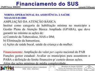 Financiamento do SUS
CPqRR Fiocruz 29/06/2010                                                                      Leonardo C M Savassi



   NORMA OPERACIONAL DA ASSISTÊNCIA À SAÚDE
   NOAS-SUS 01/2001
  AMPLIAÇÃO DA ATENÇÃO BÁSICA
  Institui como categoria de habilitação mínima no município a
  Gestão Plena da Atenção Básica Ampliada (GPABA), que deve
  garantir no mínimo as ações de:
  a) Controle da Tuberculose, HAS e DM;
  b) Eliminação da hanseníase,
  c) Ações de saúde bucal, saúde da criança e da mulher.

  Financiamento: Ampliação do valor per capita nacional do PAB
  Funções gestor estadual: Avaliar os municípios para assumirem o
  PABA e definição do limite financeiro p/ custeio dessas ações.
  Além das ações mínimas de média complexidade...
                                                                        Ministério da Saúde/ FIOCRUZ
                RESIDÊNCIA EM MEDICINA DE FAMÍLIA E COMUNIDADE
                                                                    Centro de Pesquisas René Rachou
                            HPRB - DESA – SESA Betim
                                                                 Pós-Graduação em Ciências da Saúde
 