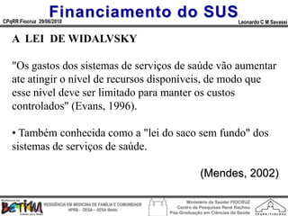Financiamento do SUS
CPqRR Fiocruz 29/06/2010                                                                      Leonardo C M Savassi


   A LEI DE WIDALVSKY

   "Os gastos dos sistemas de serviços de saúde vão aumentar
   ate atingir о nível de recursos disponíveis, de modo que
   esse nível deve ser limitado para manter os custos
   controlados" (Evans, 1996).

   • Também conhecida como a "lei do saco sem fundo" dos
   sistemas de serviços de saúde.

                                                                              (Mendes, 2002)

                                                                        Ministério da Saúde/ FIOCRUZ
                RESIDÊNCIA EM MEDICINA DE FAMÍLIA E COMUNIDADE
                                                                    Centro de Pesquisas René Rachou
                            HPRB - DESA – SESA Betim
                                                                 Pós-Graduação em Ciências da Saúde
 