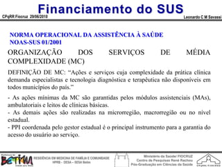 Financiamento do SUS
CPqRR Fiocruz 29/06/2010                                                                      Leonardo C M Savassi



   NORMA OPERACIONAL DA ASSISTÊNCIA À SAÚDE
   NOAS-SUS 01/2001
  ORGANIZAÇÃO    DOS                                         SERVIÇOS            DE             MÉDIA
  COMPLEXIDADE (MC)
  DEFINIÇÃO DE MC: “Ações e serviços cuja complexidade da prática clínica
  demanda especialistas e tecnologia diagnóstica e terapêutica não disponíveis em
  todos municípios do país.”
  - As ações mínimas da MC são garantidas pelos módulos assistenciais (MAs),
  ambulatoriais e leitos de clínicas básicas.
  - As demais ações são realizadas na microrregião, macrorregião ou no nível
  estadual.
  - PPI coordenada pelo gestor estadual é o principal instrumento para a garantia do
  acesso do usuário ao serviço.


                                                                        Ministério da Saúde/ FIOCRUZ
                RESIDÊNCIA EM MEDICINA DE FAMÍLIA E COMUNIDADE
                                                                    Centro de Pesquisas René Rachou
                            HPRB - DESA – SESA Betim
                                                                 Pós-Graduação em Ciências da Saúde
 