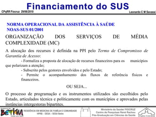Financiamento do SUS
CPqRR Fiocruz 29/06/2010                                                                       Leonardo C M Savassi



   NORMA OPERACIONAL DA ASSISTÊNCIA À SAÚDE
   NOAS-SUS 01/2001
  ORGANIZAÇÃO    DOS                                         SERVIÇOS             DE             MÉDIA
  COMPLEXIDADE (MC)
  A alocação dos recursos é definida na PPI pelo Termo de Compromisso de
  Garantia de Acesso:
            - Formaliza a proposta de alocação de recursos financeiros para os municípios
  que polarizam a atenção;
            - Subscrito pelos gestores envolvidos e pelo Estado;
            - Permite o acompanhamento dos fluxos de referência físicos e
            financeiros.
                                                     OU SEJA...
  O processo de programação e os instrumentos utilizados são escolhidos pelo
  Estado, articulados técnica e politicamente com os municípios e aprovados pelas
  instâncias intergestoras bipartites.
                                                                         Ministério da Saúde/ FIOCRUZ
                RESIDÊNCIA EM MEDICINA DE FAMÍLIA E COMUNIDADE
                                                                     Centro de Pesquisas René Rachou
                            HPRB - DESA – SESA Betim
                                                                  Pós-Graduação em Ciências da Saúde
 