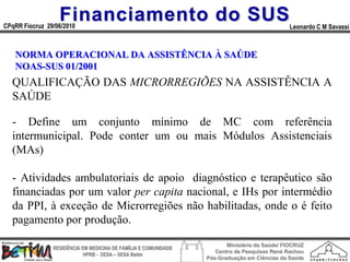 Financiamento do SUS
CPqRR Fiocruz 29/06/2010                                                                      Leonardo C M Savassi



   NORMA OPERACIONAL DA ASSISTÊNCIA À SAÚDE
   NOAS-SUS 01/2001
  QUALIFICAÇÃO DAS MICRORREGIÕES NA ASSISTÊNCIA A
  SAÚDE

  - Define um conjunto mínimo de MC com referência
  intermunicipal. Pode conter um ou mais Módulos Assistenciais
  (MAs)

  - Atividades ambulatoriais de apoio diagnóstico e terapêutico são
  financiadas por um valor per capita nacional, e IHs por intermédio
  da PPI, à exceção de Microrregiões não habilitadas, onde o é feito
  pagamento por produção.

                                                                        Ministério da Saúde/ FIOCRUZ
                RESIDÊNCIA EM MEDICINA DE FAMÍLIA E COMUNIDADE
                                                                    Centro de Pesquisas René Rachou
                            HPRB - DESA – SESA Betim
                                                                 Pós-Graduação em Ciências da Saúde
 