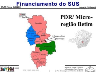 Financiamento do SUS
CPqRR Fiocruz 29/06/2010                                                                      Leonardo C M Savassi




                                                                     PDR/ Micro-
   MAPA MICRO BETIM
                                                                     região Betim




                                                                        Ministério da Saúde/ FIOCRUZ
                RESIDÊNCIA EM MEDICINA DE FAMÍLIA E COMUNIDADE
                                                                    Centro de Pesquisas René Rachou
                            HPRB - DESA – SESA Betim
                                                                 Pós-Graduação em Ciências da Saúde
 
