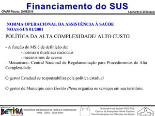 Financiamento do SUS
CPqRR Fiocruz 29/06/2010                                                                      Leonardo C M Savassi



   NORMA OPERACIONAL DA ASSISTÊNCIA À SAÚDE
   NOAS-SUS 01/2001
  POLÍTICA DA ALTA COMPLEXIDADE/ ALTO CUSTO

  - A função do MS é de definição de:
           - normas e diretrizes nacionais
           - mecanismos de acesso
  - Mecanismo: Central Nacional de Regulamentação para Procedimentos de Alta
  Complexidade.

  O gestor Estadual se responsabiliza pela política estadual

  O gestor de Município com Gestão Plena organiza os serviços em seu território.



                                                                        Ministério da Saúde/ FIOCRUZ
                RESIDÊNCIA EM MEDICINA DE FAMÍLIA E COMUNIDADE
                                                                    Centro de Pesquisas René Rachou
                            HPRB - DESA – SESA Betim
                                                                 Pós-Graduação em Ciências da Saúde
 