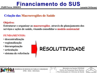 Financiamento do SUS
CPqRR Fiocruz 29/06/2010                                                                      Leonardo C M Savassi



   Criação das Macrorregiões de Saúde

  Objetivo:
  Estruturar e organizar as macrorregiões, através do planejamento dos
  serviços e ações de saúde, visando consolidar o modelo assistencial

  FUNDAMENTOS:
  • descentralização
  • regionalização
  • hierarquização
  • articulação                                   RESOLUTIVIDADE
  • sistema de referência




                                                                        Ministério da Saúde/ FIOCRUZ
                RESIDÊNCIA EM MEDICINA DE FAMÍLIA E COMUNIDADE
                                                                    Centro de Pesquisas René Rachou
                            HPRB - DESA – SESA Betim
                                                                 Pós-Graduação em Ciências da Saúde
 
