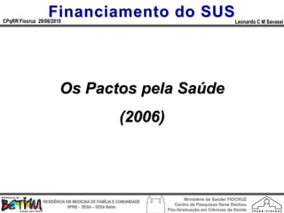 Financiamento do SUS
CPqRR Fiocruz 29/06/2010                                                                      Leonardo C M Savassi




                       Os Pactos pela Saúde
                                                    (2006)



                                                                        Ministério da Saúde/ FIOCRUZ
                RESIDÊNCIA EM MEDICINA DE FAMÍLIA E COMUNIDADE
                                                                    Centro de Pesquisas René Rachou
                            HPRB - DESA – SESA Betim
                                                                 Pós-Graduação em Ciências da Saúde
 