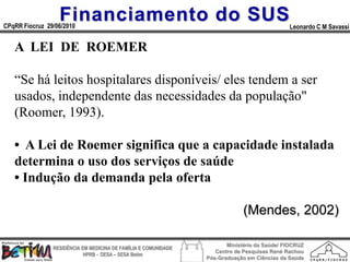 Financiamento do SUS
CPqRR Fiocruz 29/06/2010                                                                      Leonardo C M Savassi


   A LEI DE ROEMER

   “Se há leitos hospitalares disponíveis/ eles tendem a ser
   usados, independente das necessidades da população"
   (Roomer, 1993).

   • A Lei de Roemer significa que a capacidade instalada
   determina о uso dos serviços de saúde
   • Indução da demanda pela oferta

                                                                              (Mendes, 2002)

                                                                        Ministério da Saúde/ FIOCRUZ
                RESIDÊNCIA EM MEDICINA DE FAMÍLIA E COMUNIDADE
                                                                    Centro de Pesquisas René Rachou
                            HPRB - DESA – SESA Betim
                                                                 Pós-Graduação em Ciências da Saúde
 