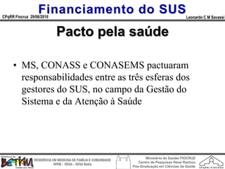 Financiamento do SUS
CPqRR Fiocruz 29/06/2010                                                                      Leonardo C M Savassi


                             Pacto pela saúde

     • MS, CONASS e CONASEMS pactuaram
       responsabilidades entre as três esferas dos
       gestores do SUS, no campo da Gestão do
       Sistema e da Atenção à Saúde




                                                                        Ministério da Saúde/ FIOCRUZ
                RESIDÊNCIA EM MEDICINA DE FAMÍLIA E COMUNIDADE
                                                                    Centro de Pesquisas René Rachou
                            HPRB - DESA – SESA Betim
                                                                 Pós-Graduação em Ciências da Saúde
 