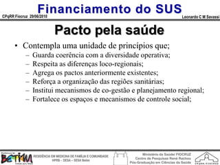 Financiamento do SUS
CPqRR Fiocruz 29/06/2010                                                                      Leonardo C M Savassi


                            Pacto pela saúde
      • Contempla uma unidade de princípios que;
            –   Guarda coerência com a diversidade operativa;
            –   Respeita as diferenças loco-regionais;
            –   Agrega os pactos anteriormente existentes;
            –   Reforça a organização das regiões sanitárias;
            –   Institui mecanismos de co-gestão e planejamento regional;
            –   Fortalece os espaços e mecanismos de controle social;




                                                                        Ministério da Saúde/ FIOCRUZ
                RESIDÊNCIA EM MEDICINA DE FAMÍLIA E COMUNIDADE
                                                                    Centro de Pesquisas René Rachou
                            HPRB - DESA – SESA Betim
                                                                 Pós-Graduação em Ciências da Saúde
 