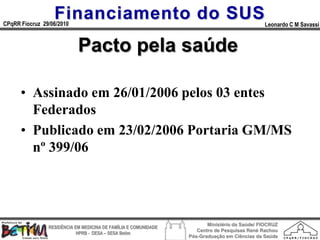 Financiamento do SUS
CPqRR Fiocruz 29/06/2010                                                                      Leonardo C M Savassi


                            Pacto pela saúde

      • Assinado em 26/01/2006 pelos 03 entes
        Federados
      • Publicado em 23/02/2006 Portaria GM/MS
        nº 399/06




                                                                        Ministério da Saúde/ FIOCRUZ
                RESIDÊNCIA EM MEDICINA DE FAMÍLIA E COMUNIDADE
                                                                    Centro de Pesquisas René Rachou
                            HPRB - DESA – SESA Betim
                                                                 Pós-Graduação em Ciências da Saúde
 