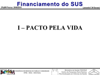 Financiamento do SUS
CPqRR Fiocruz 29/06/2010                                                                      Leonardo C M Savassi




                   I – PACTO PELA VIDA




                                                                        Ministério da Saúde/ FIOCRUZ
                RESIDÊNCIA EM MEDICINA DE FAMÍLIA E COMUNIDADE
                                                                    Centro de Pesquisas René Rachou
                            HPRB - DESA – SESA Betim
                                                                 Pós-Graduação em Ciências da Saúde
 