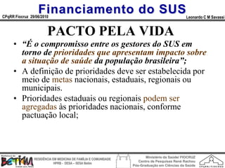 Financiamento do SUS
CPqRR Fiocruz 29/06/2010                                                                      Leonardo C M Savassi


                       PACTO PELA VIDA
     • “É o compromisso entre os gestores do SUS em
       torno de prioridades que apresentam impacto sobre
       a situação de saúde da população brasileira”;
     • A definição de prioridades deve ser estabelecida por
       meio de metas nacionais, estaduais, regionais ou
       municipais.
     • Prioridades estaduais ou regionais podem ser
       agregadas às prioridades nacionais, conforme
       pactuação local;



                                                                        Ministério da Saúde/ FIOCRUZ
                RESIDÊNCIA EM MEDICINA DE FAMÍLIA E COMUNIDADE
                                                                    Centro de Pesquisas René Rachou
                            HPRB - DESA – SESA Betim
                                                                 Pós-Graduação em Ciências da Saúde
 