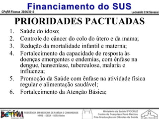 Financiamento do SUS
CPqRR Fiocruz 29/06/2010                                                                      Leonardo C M Savassi


          PRIORIDADES PACTUADAS
     1. Saúde do idoso;
     2. Controle do câncer do colo do útero e da mama;
     3. Redução da mortalidade infantil e materna;
     4. Fortalecimento da capacidade de resposta às
        doenças emergentes e endemias, com ênfase na
        dengue, hanseníase, tuberculose, malaria e
        influenza;
     5. Promoção da Saúde com ênfase na atividade física
        regular e alimentação saudável;
     6. Fortalecimento da Atenção Básica;

                                                                        Ministério da Saúde/ FIOCRUZ
                RESIDÊNCIA EM MEDICINA DE FAMÍLIA E COMUNIDADE
                                                                    Centro de Pesquisas René Rachou
                            HPRB - DESA – SESA Betim
                                                                 Pós-Graduação em Ciências da Saúde
 