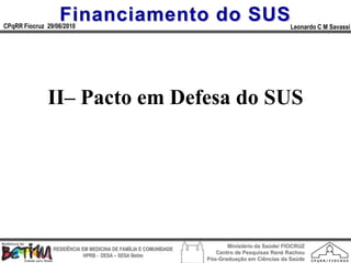 Financiamento do SUS
CPqRR Fiocruz 29/06/2010                                                                      Leonardo C M Savassi




              II– Pacto em Defesa do SUS




                                                                        Ministério da Saúde/ FIOCRUZ
                RESIDÊNCIA EM MEDICINA DE FAMÍLIA E COMUNIDADE
                                                                    Centro de Pesquisas René Rachou
                            HPRB - DESA – SESA Betim
                                                                 Pós-Graduação em Ciências da Saúde
 