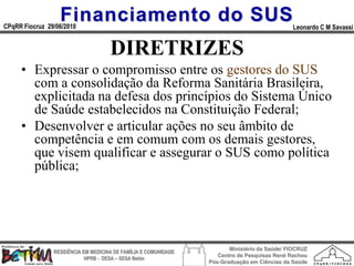 Financiamento do SUS
CPqRR Fiocruz 29/06/2010                                                                      Leonardo C M Savassi


                                     DIRETRIZES
     • Expressar o compromisso entre os gestores do SUS
       com a consolidação da Reforma Sanitária Brasileira,
       explicitada na defesa dos princípios do Sistema Único
       de Saúde estabelecidos na Constituição Federal;
     • Desenvolver e articular ações no seu âmbito de
       competência e em comum com os demais gestores,
       que visem qualificar e assegurar o SUS como política
       pública;




                                                                        Ministério da Saúde/ FIOCRUZ
                RESIDÊNCIA EM MEDICINA DE FAMÍLIA E COMUNIDADE
                                                                    Centro de Pesquisas René Rachou
                            HPRB - DESA – SESA Betim
                                                                 Pós-Graduação em Ciências da Saúde
 