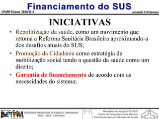 Financiamento do SUS
CPqRR Fiocruz 29/06/2010                                                                      Leonardo C M Savassi


                                    INICIATIVAS
     • Repolitização da saúde, como um movimento que
       retoma a Reforma Sanitária Brasileira aproximando-a
       dos desafios atuais do SUS;
     • Promoção da Cidadania como estratégia de
       mobilização social tendo a questão da saúde como um
       direito;
     • Garantia de financiamento de acordo com as
       necessidades do sistema;



                                                                        Ministério da Saúde/ FIOCRUZ
                RESIDÊNCIA EM MEDICINA DE FAMÍLIA E COMUNIDADE
                                                                    Centro de Pesquisas René Rachou
                            HPRB - DESA – SESA Betim
                                                                 Pós-Graduação em Ciências da Saúde
 