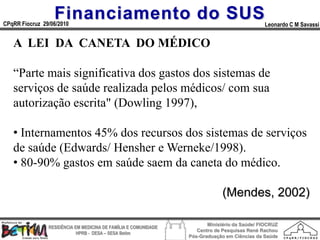 Financiamento do SUS
CPqRR Fiocruz 29/06/2010                                                                      Leonardo C M Savassi


   A LEI DA CANETA DO MÉDICO

   “Parte mais significativa dos gastos dos sistemas de
   serviços de saúde realizada pelos médicos/ com sua
   autorização escrita" (Dowling 1997),

   • Internamentos 45% dos recursos dos sistemas de serviços
   de saúde (Edwards/ Hensher e Werneke/1998).
   • 80-90% gastos em saúde saem da caneta do médico.

                                                                              (Mendes, 2002)

                                                                        Ministério da Saúde/ FIOCRUZ
                RESIDÊNCIA EM MEDICINA DE FAMÍLIA E COMUNIDADE
                                                                    Centro de Pesquisas René Rachou
                            HPRB - DESA – SESA Betim
                                                                 Pós-Graduação em Ciências da Saúde
 