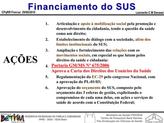 Financiamento do SUS
CPqRR Fiocruz 29/06/2010                                                                      Leonardo C M Savassi


                                1.     Articulação e apoio à mobilização social pela promoção e
                                       desenvolvimento da cidadania, tendo a questão da saúde
                                       como um direito;
                                2.     Estabelecimento de diálogo com a sociedade, além dos
                                       limites institucionais do SUS;
                                3.     Ampliação e fortalecimento das relações com os
                                       movimentos sociais, em especial os que lutam pelos
 AÇÕES                          4.
                                       direitos da saúde e cidadania;
                                     Portaria GM/MS Nº 675/2006
                                       Elaboração e publicação da Carta dos Direitos dos
                                     Aprova a Carta dos Direitos dos Usuários da Saúde
                                       Usuários do SUS;
                                5.     Regulamentação da EC-29 pelo congresso Nacional, com
                                       a aprovação do PL-01/03;
                                6.     Aprovação do orçamento do SUS, composto pelo
                                       orçamento das 3 esferas de gestão, explicitando o
                                       compromisso de cada uma delas, em ações e serviços de
                                       saúde de acordo com a Constituição Federal;

                                                                        Ministério da Saúde/ FIOCRUZ
                RESIDÊNCIA EM MEDICINA DE FAMÍLIA E COMUNIDADE
                                                                    Centro de Pesquisas René Rachou
                            HPRB - DESA – SESA Betim
                                                                 Pós-Graduação em Ciências da Saúde
 