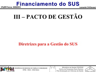 Financiamento do SUS
CPqRR Fiocruz 29/06/2010                                                                      Leonardo C M Savassi




               III – PACTO DE GESTÃO



                     Diretrizes para a Gestão do SUS




                                                                        Ministério da Saúde/ FIOCRUZ
                RESIDÊNCIA EM MEDICINA DE FAMÍLIA E COMUNIDADE
                                                                    Centro de Pesquisas René Rachou
                            HPRB - DESA – SESA Betim
                                                                 Pós-Graduação em Ciências da Saúde
 