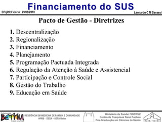 Financiamento do SUS
CPqRR Fiocruz 29/06/2010                                                                      Leonardo C M Savassi

                           Pacto de Gestão - Diretrizes
     1. Descentralização
     2. Regionalização
     3. Financiamento
     4. Planejamento
     5. Programação Pactuada Integrada
     6. Regulação da Atenção à Saúde e Assistencial
     7. Participação e Controle Social
     8. Gestão do Trabalho
     9. Educação em Saúde


                                                                        Ministério da Saúde/ FIOCRUZ
                RESIDÊNCIA EM MEDICINA DE FAMÍLIA E COMUNIDADE
                                                                    Centro de Pesquisas René Rachou
                            HPRB - DESA – SESA Betim
                                                                 Pós-Graduação em Ciências da Saúde
 