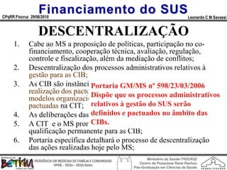 Financiamento do SUS
CPqRR Fiocruz 29/06/2010                                                                      Leonardo C M Savassi


                  DESCENTRALIZAÇÃO
     1.      Cabe ao MS a proposição de políticas, participação no co-
             financiamento, cooperação técnica, avaliação, regulação,
             controle e fiscalização, além da mediação de conflitos;
     2.      Descentralização dos processos administrativos relativos à
             gestão para as CIB;
     3.      As CIB são instâncias de pactuação e deliberação para a
                                  Portaria GM/MS nº 598/23/03/2006
             realização dos pactos intraestaduais processos administrativos
                                  Dispõepartiros e a definição de
             modelos organizacionais, a que de diretrizes e normas
             pactuadas na CIT; relativos à gestão do SUS serão
     4.      As deliberações das CIB e CITedevem ser por consenso;
                                  definidos pactuados no âmbito das
     5.                           CIBs.
             A CIT e o MS promoverão e apoiarão o processo de
             qualificação permanente para as CIB;
     6.      Portaria específica detalhará o processo de descentralização
             das ações realizadas hoje pelo MS;
                                                                        Ministério da Saúde/ FIOCRUZ
                RESIDÊNCIA EM MEDICINA DE FAMÍLIA E COMUNIDADE
                                                                    Centro de Pesquisas René Rachou
                            HPRB - DESA – SESA Betim
                                                                 Pós-Graduação em Ciências da Saúde
 