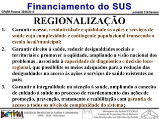 Financiamento do SUS
CPqRR Fiocruz 29/06/2010                                                                      Leonardo C M Savassi


                        REGIONALIZAÇÃO
1.     Garantir acesso, resolutividade e qualidade às ações e serviços de
       saúde cuja complexidade e contingente populacional transcenda a
       escala local/municipal;
2.     Garantir direito á saúde, reduzir desigualdades sociais e
       territoriais e promover a eqüidade, ampliando a visão nacional dos
       problemas , associada à capacidade de diagnóstico e decisão loco-
       regional, que possibilite os meios adequados para a redução das
       desigualdades no acesso às ações e serviços de saúde existentes no
       país;
3.     Garantir a integralidade na atenção à saúde, ampliando o conceito
       de cuidado à saúde no processo de reordenamento das ações de
       promoção, prevenção, tratamento e reabilitação com garantia de
       acesso a todos os níveis de complexidade do sistema;
                                                                        Ministério da Saúde/ FIOCRUZ
                RESIDÊNCIA EM MEDICINA DE FAMÍLIA E COMUNIDADE
                                                                    Centro de Pesquisas René Rachou
                            HPRB - DESA – SESA Betim
                                                                 Pós-Graduação em Ciências da Saúde
 