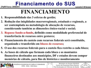 Financiamento do SUS
CPqRR Fiocruz 29/06/2010                                                                      Leonardo C M Savassi


                           FINANCIAMENTO
1. Responsabilidade das 3 esferas de gestão;
2. Redução das iniqüidades macrorregionais, estaduais e regionais, a
   ser contemplada na metodologia de alocação de recursos,
   considerando também as dimensões étnico-racial e social;
3. Repasse fundo-a-fundo, definido como modalidade preferencial de
   transferência de recursos entre gestores;
4. Financiamento do custeio com recursos federais será constituído,
   organizado e transferido em blocos de recursos;
5. O uso dos recursos federais para o custeio fica restrito a cada bloco;
6. As bases de cálculo que formam cada bloco e os montantes
   financeiros destinados aos municípios, DF e estados devem compor
   memórias de cálculo, para fins de histórico e monitoramento
                                                                        Ministério da Saúde/ FIOCRUZ
                RESIDÊNCIA EM MEDICINA DE FAMÍLIA E COMUNIDADE
                                                                    Centro de Pesquisas René Rachou
                            HPRB - DESA – SESA Betim
                                                                 Pós-Graduação em Ciências da Saúde
 