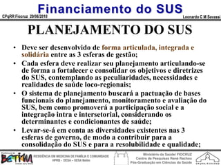 Financiamento do SUS
CPqRR Fiocruz 29/06/2010                                                                      Leonardo C M Savassi


             PLANEJAMENTO DO SUS
     • Deve ser desenvolvido de forma articulada, integrada e
       solidária entre as 3 esferas de gestão;
     • Cada esfera deve realizar seu planejamento articulando-se
       de forma a fortalecer e consolidar os objetivos e diretrizes
       do SUS, contemplando as peculiaridades, necessidades e
       realidades de saúde loco-regionais;
     • O sistema de planejamento buscará a pactuação de bases
       funcionais do planejamento, monitoramento e avaliação do
       SUS, bem como promoverá a participação social e a
       integração intra e intersetorial, considerando os
       determinantes e condicionantes de saúde;
     • Levar-se-á em conta as diversidades existentes nas 3
       esferas de governo, de modo a contribuir para a
       consolidação do SUS e para a resolubilidade e qualidade;
                                                                        Ministério da Saúde/ FIOCRUZ
                RESIDÊNCIA EM MEDICINA DE FAMÍLIA E COMUNIDADE
                                                                    Centro de Pesquisas René Rachou
                            HPRB - DESA – SESA Betim
                                                                 Pós-Graduação em Ciências da Saúde
 