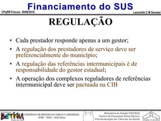 Financiamento do SUS
CPqRR Fiocruz 29/06/2010                                                                      Leonardo C M Savassi


                                    REGULAÇÃO
     • Cada prestador responde apenas a um gestor;
     • A regulação dos prestadores de serviço deve ser
       preferencialmente do município;
     • A regulação das referências intermunicipais é de
       responsabilidade do gestor estadual;
     • A operação dos complexos reguladores de referências
       intermunicipal deve ser pactuada na CIB



                                                                        Ministério da Saúde/ FIOCRUZ
                RESIDÊNCIA EM MEDICINA DE FAMÍLIA E COMUNIDADE
                                                                    Centro de Pesquisas René Rachou
                            HPRB - DESA – SESA Betim
                                                                 Pós-Graduação em Ciências da Saúde
 