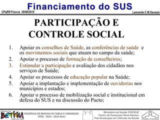 Financiamento do SUS
CPqRR Fiocruz 29/06/2010                                                                      Leonardo C M Savassi


                    PARTICIPAÇÃO E
                   CONTROLE SOCIAL
     1.      Apoiar os conselhos de Saúde, as conferências de saúde e
             os movimentos sociais que atuam no campo da saúde;
     2.      Apoiar o processo de formação de conselheiros;
     3.      Estimular a participação e avaliação dos cidadãos nos
             serviços de Saúde;
     4.      Apoiar os processos de educação popular na Saúde;
     5.      Apoiar a implantação e implementação de ouvidorias nos
             municípios e estados;
     6.      Apoiar o processo de mobilização social e institucional em
             defesa do SUS e na discussão do Pacto;

                                                                        Ministério da Saúde/ FIOCRUZ
                RESIDÊNCIA EM MEDICINA DE FAMÍLIA E COMUNIDADE
                                                                    Centro de Pesquisas René Rachou
                            HPRB - DESA – SESA Betim
                                                                 Pós-Graduação em Ciências da Saúde
 