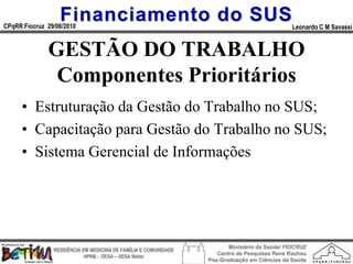 Financiamento do SUS
CPqRR Fiocruz 29/06/2010                                                                      Leonardo C M Savassi


              GESTÃO DO TRABALHO
               Componentes Prioritários
      • Estruturação da Gestão do Trabalho no SUS;
      • Capacitação para Gestão do Trabalho no SUS;
      • Sistema Gerencial de Informações




                                                                        Ministério da Saúde/ FIOCRUZ
                RESIDÊNCIA EM MEDICINA DE FAMÍLIA E COMUNIDADE
                                                                    Centro de Pesquisas René Rachou
                            HPRB - DESA – SESA Betim
                                                                 Pós-Graduação em Ciências da Saúde
 
