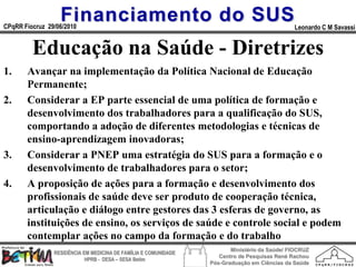 Financiamento do SUS
CPqRR Fiocruz 29/06/2010                                                                      Leonardo C M Savassi


         Educação na Saúde - Diretrizes
1.     Avançar na implementação da Política Nacional de Educação
       Permanente;
2.     Considerar a EP parte essencial de uma política de formação e
       desenvolvimento dos trabalhadores para a qualificação do SUS,
       comportando a adoção de diferentes metodologias e técnicas de
       ensino-aprendizagem inovadoras;
3.     Considerar a PNEP uma estratégia do SUS para a formação e o
       desenvolvimento de trabalhadores para o setor;
4.     A proposição de ações para a formação e desenvolvimento dos
       profissionais de saúde deve ser produto de cooperação técnica,
       articulação e diálogo entre gestores das 3 esferas de governo, as
       instituições de ensino, os serviços de saúde e controle social e podem
       contemplar ações no campo da formação e do trabalho
                                                                        Ministério da Saúde/ FIOCRUZ
                RESIDÊNCIA EM MEDICINA DE FAMÍLIA E COMUNIDADE
                                                                    Centro de Pesquisas René Rachou
                            HPRB - DESA – SESA Betim
                                                                 Pós-Graduação em Ciências da Saúde
 