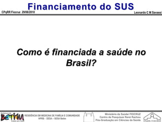 Financiamento do SUS
CPqRR Fiocruz 29/06/2010                                                                      Leonardo C M Savassi




          Como é financiada a saúde no
                     Brasil?




                                                                        Ministério da Saúde/ FIOCRUZ
                RESIDÊNCIA EM MEDICINA DE FAMÍLIA E COMUNIDADE
                                                                    Centro de Pesquisas René Rachou
                            HPRB - DESA – SESA Betim
                                                                 Pós-Graduação em Ciências da Saúde
 