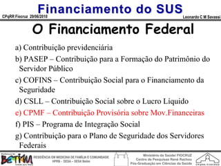 Financiamento do SUS
CPqRR Fiocruz 29/06/2010                                                                      Leonardo C M Savassi


               O Financiamento Federal
      a) Contribuição previdenciária
      b) PASEP – Contribuição para a Formação do Patrimônio do
       Servidor Público
      c) COFINS – Contribuição Social para o Financiamento da
       Seguridade
      d) CSLL – Contribuição Social sobre o Lucro Líquido
      e) CPMF – Contribuição Provisória sobre Mov.Financeiras
      f) PIS – Programa de Integração Social
      g) Contribuição para o Plano de Seguridade dos Servidores
       Federais
                                                                        Ministério da Saúde/ FIOCRUZ
                RESIDÊNCIA EM MEDICINA DE FAMÍLIA E COMUNIDADE
                                                                    Centro de Pesquisas René Rachou
                            HPRB - DESA – SESA Betim
                                                                 Pós-Graduação em Ciências da Saúde
 
