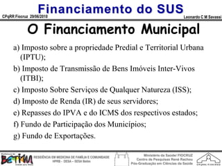 Financiamento do SUS
CPqRR Fiocruz 29/06/2010                                                                      Leonardo C M Savassi


             O Financiamento Municipal
     a) Imposto sobre a propriedade Predial e Territorial Urbana
        (IPTU);
     b) Imposto de Transmissão de Bens Imóveis Inter-Vivos
        (ITBI);
     c) Imposto Sobre Serviços de Qualquer Natureza (ISS);
     d) Imposto de Renda (IR) de seus servidores;
     e) Repasses do IPVA e do ICMS dos respectivos estados;
     f) Fundo de Participação dos Municípios;
     g) Fundo de Exportações.

                                                                        Ministério da Saúde/ FIOCRUZ
                RESIDÊNCIA EM MEDICINA DE FAMÍLIA E COMUNIDADE
                                                                    Centro de Pesquisas René Rachou
                            HPRB - DESA – SESA Betim
                                                                 Pós-Graduação em Ciências da Saúde
 