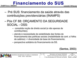 Financiamento do SUS
CPqRR Fiocruz 29/06/2010                                                                      Leonardo C M Savassi



     – Pré SUS: financiamento da saúde através das
      contribuições previdenciárias (INAMPS)
     – Pós CF 88: ORÇAMENTO DA SEGURIDADE
       SOCIAL - OSS:
                 – consolida noção de direito social (e não apenas de
                   contribuintes);
                 – atende à necessidade de estabilidade das fontes de
                   financiamento das políticas sociais (instabilidade da cont. s/ folha
                   de salários) -> diversidade da base do financiamento;
                 – perspectiva solidária do financiamento da SS.


                                                                                       (Santos, 2003)
                                                                        Ministério da Saúde/ FIOCRUZ
                RESIDÊNCIA EM MEDICINA DE FAMÍLIA E COMUNIDADE
                                                                    Centro de Pesquisas René Rachou
                            HPRB - DESA – SESA Betim
                                                                 Pós-Graduação em Ciências da Saúde
 
