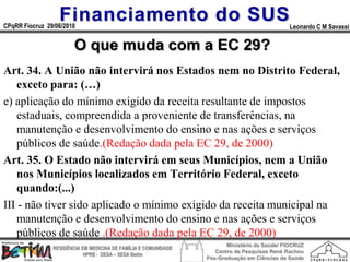 Financiamento do SUS
CPqRR Fiocruz 29/06/2010                                                                      Leonardo C M Savassi


                        O que muda com a EC 29?
Art. 34. A União não intervirá nos Estados nem no Distrito Federal,
    exceto para: (…)
e) aplicação do mínimo exigido da receita resultante de impostos
    estaduais, compreendida a proveniente de transferências, na
    manutenção e desenvolvimento do ensino e nas ações e serviços
    públicos de saúde.(Redação dada pela EC 29, de 2000)
Art. 35. O Estado não intervirá em seus Municípios, nem a União
    nos Municípios localizados em Território Federal, exceto
    quando:(...)
III - não tiver sido aplicado o mínimo exigido da receita municipal na
    manutenção e desenvolvimento do ensino e nas ações e serviços
    públicos de saúde .(Redação dada pela EC 29, de 2000)
                                                                        Ministério da Saúde/ FIOCRUZ
                RESIDÊNCIA EM MEDICINA DE FAMÍLIA E COMUNIDADE
                                                                    Centro de Pesquisas René Rachou
                            HPRB - DESA – SESA Betim
                                                                 Pós-Graduação em Ciências da Saúde
 