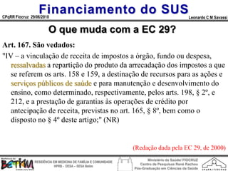 Financiamento do SUS
CPqRR Fiocruz 29/06/2010                                                                      Leonardo C M Savassi


                        O que muda com a EC 29?
Art. 167. São vedados:
"IV – a vinculação de receita de impostos a órgão, fundo ou despesa,
   ressalvadas a repartição do produto da arrecadação dos impostos a que
   se referem os arts. 158 e 159, a destinação de recursos para as ações e
   serviços públicos de saúde e para manutenção e desenvolvimento do
   ensino, como determinado, respectivamente, pelos arts. 198, § 2º, e
   212, e a prestação de garantias às operações de crédito por
   antecipação de receita, previstas no art. 165, § 8º, bem como o
   disposto no § 4º deste artigo;" (NR)


                                                                 (Redação dada pela EC 29, de 2000)
                                                                        Ministério da Saúde/ FIOCRUZ
                RESIDÊNCIA EM MEDICINA DE FAMÍLIA E COMUNIDADE
                                                                    Centro de Pesquisas René Rachou
                            HPRB - DESA – SESA Betim
                                                                 Pós-Graduação em Ciências da Saúde
 