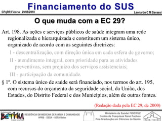 Financiamento do SUS
CPqRR Fiocruz 29/06/2010                                                                      Leonardo C M Savassi


                        O que muda com a EC 29?
Art. 198. As ações e serviços públicos de saúde integram uma rede
   regionalizada e hierarquizada e constituem um sistema único,
   organizado de acordo com as seguintes diretrizes:
    I - descentralização, com direção única em cada esfera de governo;
    II - atendimento integral, com prioridade para as atividades
       preventivas, sem prejuízo dos serviços assistenciais;
    III - participação da comunidade.
§ 1º. O sistema único de saúde será financiado, nos termos do art. 195,
   com recursos do orçamento da seguridade social, da União, dos
   Estados, do Distrito Federal e dos Municípios, além de outras fontes.
                                                                 (Redação dada pela EC 29, de 2000)
                                                                        Ministério da Saúde/ FIOCRUZ
                RESIDÊNCIA EM MEDICINA DE FAMÍLIA E COMUNIDADE
                                                                    Centro de Pesquisas René Rachou
                            HPRB - DESA – SESA Betim
                                                                 Pós-Graduação em Ciências da Saúde
 