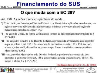 Financiamento do SUS
CPqRR Fiocruz 29/06/2010                                                                      Leonardo C M Savassi


                        O que muda com a EC 29?
Art. 198. As ações e serviços públicos de saúde ...
"§ 2º A União, os Estados, o Distrito Federal e os Municípios aplicarão, anualmente, em
    ações e serviços públicos de saúde recursos mínimos derivados da aplicação de
    percentuais calculados sobre:" (AC)
"I – no caso da União, na forma definida nos termos da lei complementar prevista no §
    3º;" (AC)
"II – no caso dos Estados e do Distrito Federal, o produto da arrecadação dos impostos
    a que se refere o art. 155 e dos recursos de que tratam os arts. 157 e 159, inciso I,
    alínea a, e inciso II, deduzidas as parcelas que forem transferidas aos respectivos
    Municípios;" (AC)
"III – no caso dos Municípios e do Distrito Federal, o produto da arrecadação dos
    impostos a que se refere o art. 156 e dos recursos de que tratam os arts. 158 e 159,
    inciso I, alínea b e § 3º." (AC)
                                                       (Redação dada pela EC 29, de 2000)
                                                                        Ministério da Saúde/ FIOCRUZ
                RESIDÊNCIA EM MEDICINA DE FAMÍLIA E COMUNIDADE
                                                                    Centro de Pesquisas René Rachou
                            HPRB - DESA – SESA Betim
                                                                 Pós-Graduação em Ciências da Saúde
 