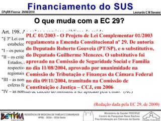 Financiamento do SUS
CPqRR Fiocruz 29/06/2010                                                                      Leonardo C M Savassi


                        O que muda com a EC 29?
Art. 198. As ações e serviços públicos de saúde ...
               PLC 01/2003 - O Projeto de Lei Complementar 01/2003
"§ 3º Lei complementar, que será reavaliada pelo menos a cada cinco anos,
               regulamenta a Emenda Constitucional nº 29. De autoria
    estabelecerá:" (AC)
"I – os percentuais de que trataRoberto Gouveia (PT/SP), e o substitutivo,
               do Deputado o § 2º;" (AC)
"II – os critérios de rateio dos recursos da União vinculados àsubstitutivo foi
               do Deputado Guilherme Menezes. O saúde destinados aos
               aprovado na Comissão de Seguridade Social e Família
    Estados, ao Distrito Federal e aos Municípios, e dos Estados destinados a seus
               no dia 11/08/2004, aprovado por unanimidade na
    respectivos Municípios, objetivando a progressiva redução das disparidades
    regionais;" (AC)
               Comissão de Tributação e Finanças da Câmara Federal
"III – as normas de fiscalização, avaliação e controle das despesas com saúde nas
               no dia 09/11/2004, tramitado na Comissão de
    esferas federal, estadual, distrital e municipal;" (AC)
               Constituição e Justiça – CCJ, em 2006
"IV – as normas de cálculo do montante a ser aplicado pela União." (AC)

                                                                 (Redação dada pela EC 29, de 2000)
                                                                        Ministério da Saúde/ FIOCRUZ
                RESIDÊNCIA EM MEDICINA DE FAMÍLIA E COMUNIDADE
                                                                    Centro de Pesquisas René Rachou
                            HPRB - DESA – SESA Betim
                                                                 Pós-Graduação em Ciências da Saúde
 