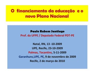 O  financiamento da educação  e o novo Plano Nacional Paulo Rubem Santiago Prof. da UFPE / Deputado Federal PDT-PE Natal, RN, 13 -10-2009 UPE, Recife, 23-10-2009 Palmas, Tocantins , 5-11-2009 Garanhuns,UPE, PE , 9 de novembro de 2009 Recife, 2 de março de 2010 