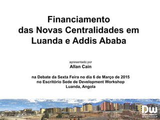 Financiamento
das Novas Centralidades em
Luanda e Addis Ababa
apresentado por
Allan Cain
na Debate da Sexta Feira no dia 6 de Março de 2015
no Escritório Sede de Development Workshop
Luanda, Angola
 