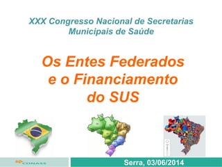 XXX Congresso Nacional de Secretarias
Municipais de Saúde
Serra, 03/06/2014
Os Entes Federados
e o Financiamento
do SUS
 