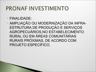  FINALIDADE:
 AMPLIAÇÃO OU MODERNIZAÇÃO DA INFRA-

  ESTRUTURA DE PRODUÇÃO E SERVIÇOS
  AGROPECUÁRIOS,NO ESTABELECIMENTO
  RURAL OU EM ÁREAS COMUNITÁRIAS
  RURAIS PRÓXIMAS, DE ACORDO COM
  PROJETO ESPECÍFICO.
 