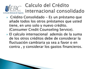  Crédito Consolidado - Es un préstamo que
añade todos los otros préstamos que usted
tiene, en uno solo y nuevo crédito.
(Consumer Credit Counseling Service).
 El calculo internacional además de la suma
de los otros créditos debe de considerar la
fluctuación cambiaria ya sea a favor o en
contra , y considerar los gastos financieros.
 