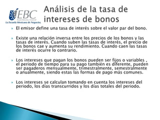  El emisor define una tasa de interés sobre el valor par del bono.
 Existe una relación inversa entre los precios de los bonos y las
tasas de interés. Cuando suben las tasas de interés, el precio de
los bonos cae y aumenta su rendimiento. Cuando caen las tasas
de interés ocurre lo contrario.
 Los intereses que pagan los bonos pueden ser fijos o variables ,
el periodo de tiempo para su pago también es diferente, pueden
ser pagaderos mensualmente, trimestralmente, semestralmente
o anualmente, siendo estas las formas de pago más comunes.
 Los intereses se calculan tomando en cuenta los intereses del
periodo, los días transcurridos y los días totales del periodo.
 