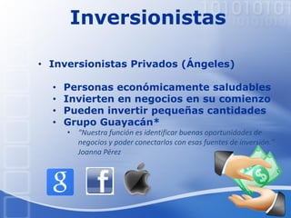 Inversionistas
• Inversionistas Privados (Ángeles)
• Personas económicamente saludables
• Invierten en negocios en su comienzo
• Pueden invertir pequeñas cantidades
• Grupo Guayacán*
• “Nuestra función es identificar buenas oportunidades de
negocios y poder conectarlos con esas fuentes de inversión.”
Joanna Pérez
 