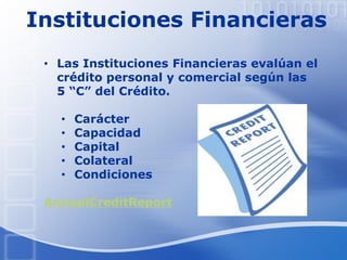 Instituciones Financieras
• Las Instituciones Financieras evalúan el
crédito personal y comercial según las
5 “C” del Crédito.
• Carácter
• Capacidad
• Capital
• Colateral
• Condiciones
AnnualCreditReport
 
