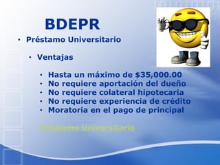 BDEPR
• Préstamo Universitario
• Ventajas
• Hasta un máximo de $35,000.00
• No requiere aportación del dueño
• No requiere colateral hipotecaria
• No requiere experiencia de crédito
• Moratoria en el pago de principal
Préstamo Universitario
 