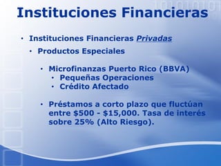 Instituciones Financieras
• Productos Especiales
• Microfinanzas Puerto Rico (BBVA)
• Pequeñas Operaciones
• Crédito Afectado
• Préstamos a corto plazo que fluctúan
entre $500 - $15,000. Tasa de interés
sobre 25% (Alto Riesgo).
• Instituciones Financieras Privadas
 
